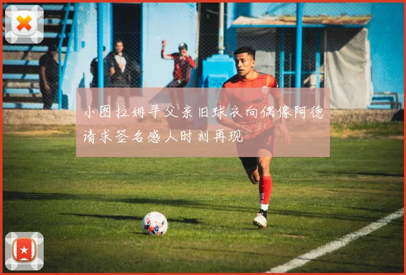 小图拉姆寻父亲旧球衣向偶像阿德请求签名感人时刻再现