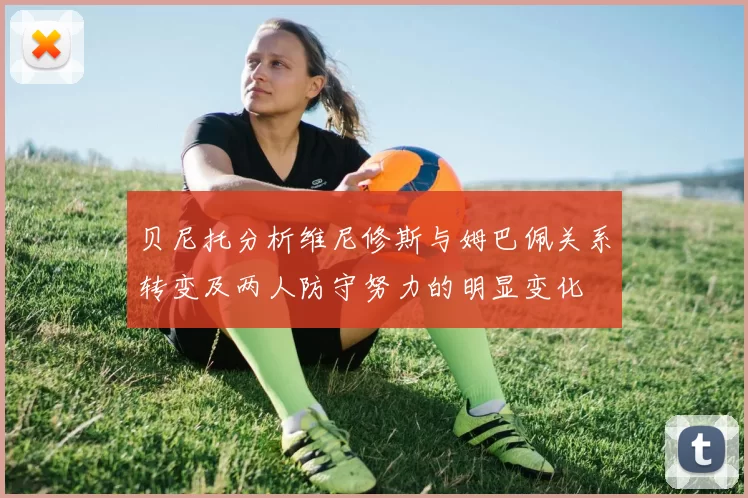 贝尼托分析维尼修斯与姆巴佩关系转变及两人防守努力的明显变化