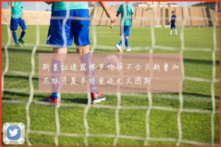 斯基拉透露佛罗伦萨不会买断鲁加尼球员夏季将重返尤文图斯