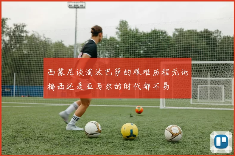 西蒙尼谈淘汰巴萨的艰难历程无论梅西还是亚马尔的时代都不易