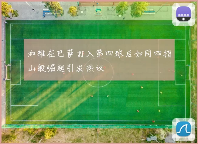 加维在巴萨打入第四球后如同四指山般崛起引发热议