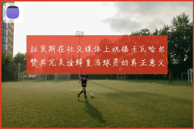 拉莫斯在社交媒体上祝福卡瓦哈尔赞其完美诠释皇马球员的真正意义