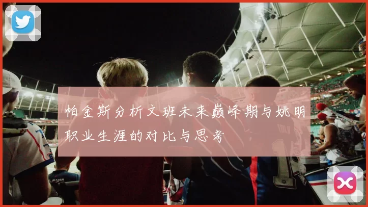 帕金斯分析文班未来巅峰期与姚明职业生涯的对比与思考