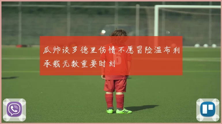 瓜帅谈罗德里伤情不愿冒险温布利承载无数重要时刻