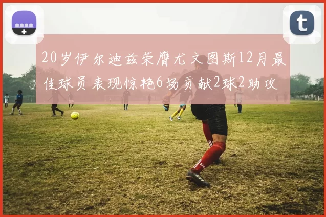 20岁伊尔迪兹荣膺尤文图斯12月最佳球员表现惊艳6场贡献2球2助攻