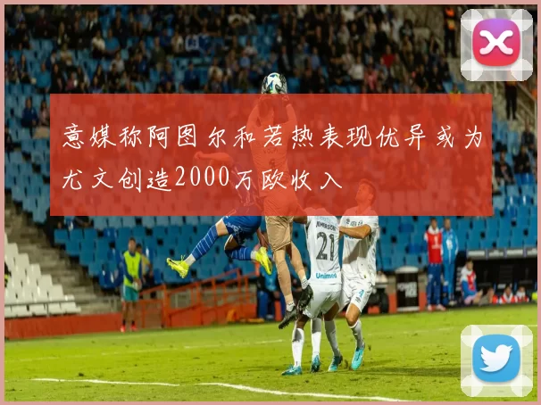 意媒称阿图尔和若热表现优异或为尤文创造2000万欧收入