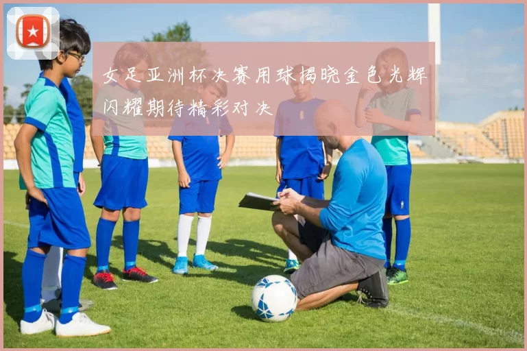 女足亚洲杯决赛用球揭晓金色光辉闪耀期待精彩对决