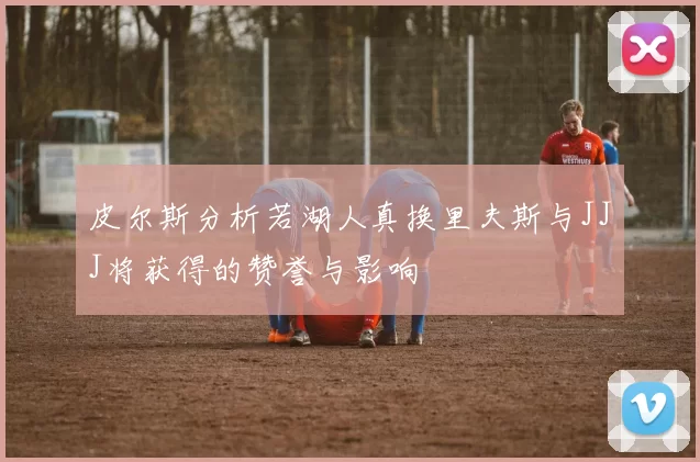 皮尔斯分析若湖人真换里夫斯与JJJ将获得的赞誉与影响