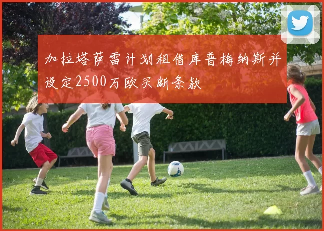 加拉塔萨雷计划租借库普梅纳斯并设定2500万欧买断条款