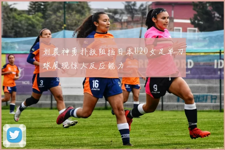 刘晨神勇扑救阻挡日本U20女足单刀球展现惊人反应能力